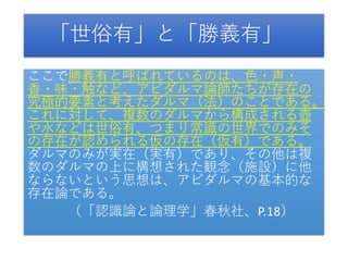 「世俗有」と「勝義有」
ここで勝義有と呼ばれているのは、色・声・
香・味・触など、アビダルマ論師たちが存在の
究極的要素と考えたダルマ（法）のことである。
これに対して、複数のダルマから構成される壺
や水などは世俗有、つまり常識の世界でのみそ
の存在が認められる仮の存在（仮有）である。
ダルマのみが実在（実有）であり、その他は複
数のダルマの上に構想された観念（施設）に他
ならないという思想は、アビダルマの基本的な
存在論である。
（「認識論と論理学」春秋社、P.18）
 