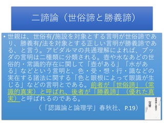 二諦論（世俗諦と勝義諦）
• 世親は、世俗有/施設を対象とする言明が世俗諦であ
り、勝義有/法を対象とする正しい言明が勝義諦であ
る、と言う。アビダルマの共通理解によれば、ブッ
ダの言明は二種類に分類される。壺や水なあどの世
俗的・常識的存在に関して「壺がある」「水があ
る」などという言明と、色・受・想・行・識などの
実在する諸法に関する「色と眼根によって眼識が生
じる」などの言明とである。前者が「世俗諦」（常
識的真実）と呼ばれ、後者が「勝義諦」（優れた真
実）と呼ばれるのである。
（「認識論と論理学」春秋社、P.19）
 