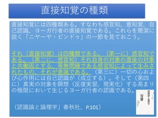 直接知覚の種類
直接知覚には四種類ある。すなわち感官知、意知覚、自
己認識、ヨーガ行者の直接知覚である。これらを簡潔に
説く「ニヤーヤ・ビンドゥ」の一節を見ておこう。
それ（直接知覚）は四種類である。（第一に）感官知で
ある。（第二に、感官知）それ自身の対象の直後の対象
と共働因とする、等無間縁である感官知によって生みさ
れたもの、それが意識である。（第三に）一切の心およ
び心作用には自己認識が（成立する）。そして（第四
に）真実の対象を瞑想（反復実習、現実化）する高まり
の極限において生じるヨーガ行者の認識である。
（認識論と論理学」春秋社、P.101）
 
