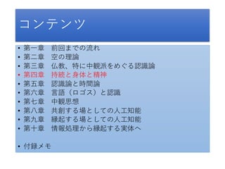 コンテンツ
• 第一章 前回までの流れ
• 第二章 空の理論
• 第三章 仏教、特に中観派をめぐる認識論
• 第四章 持続と身体と精神
• 第五章 認識論と時間論
• 第六章 言語（ロゴス）と認識
• 第七章 中観思想
• 第八章 共創する場としての人工知能
• 第九章 縁起する場としての人工知能
• 第十章 情報処理から縁起する実体へ
• 付録メモ
 