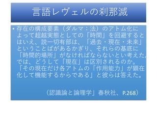 言語レヴェルの刹那滅
• 存在の構成要素（ダルマ：法）のアトム化に
よって超越実態としての「時間」を回避すると
はいえ、説一切有部は、「過去・現在・未来」
ということばがあるかぎり、それらの基底に
「時間的場所」がなければならないとい考えた。
では、どうして「現在」は区別されるのか。
「その現在だけ各アトムの「作用能力」が顕在
化して機能するからである」と彼らは答えた。
（認識論と論理学」春秋社、P.268）
 