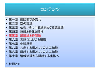 コンテンツ
• 第一章 前回までの流れ
• 第二章 空の理論
• 第三章 仏教、特に中観派をめぐる認識論
• 第四章 持続と身体と精神
• 第五章 認識論と時間論
• 第六章 言語（ロゴス）と認識
• 第七章 中観思想
• 第八章 共創する場としての人工知能
• 第九章 縁起する場としての人工知能
• 第十章 情報処理から縁起する実体へ
• 付録メモ
 
