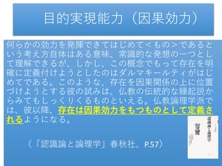 目的実現能力（因果効力）
何らかの効力を発揮できてはじめて＜もの＞であると
いう考え方自体はある意味、常識的な発想の一つとし
て理解できるが、しかし、この概念でもって存在を明
確に定義付けようとしたのはダルマキールティがはじ
めてである。このような、存在を因果関係の上に位置
づけようとする彼の試みは、仏教の伝統的な縁起説か
らみてもしっくりくるものといえる。仏教論理学派で
は、彼以降、存在は因果効力をもつものとして定義さ
れるようになる。
（「認識論と論理学」春秋社、P.57）
 
