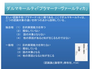 ダルマキールティ「プラマーナ・ヴァールティカ」
正しい認識手段（プラマーナ）は二種である…ここでダルマキールティは、
二つの認識対象の違いを四つの点から説明している…
独自相 （１） 目的実現能力を持つ
（２） 類似していない
（３） 語の対象とならない
（４） 他の原因があると知が生じるものではない
一般相 （１） 目的実現能力を持たない
（２） 類似している
（３） 語の対象となる
（４） 他の原因となると知が生じる
（認識論と論理学」春秋社、P.54）
 