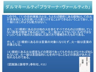 ダルマキールティ「プラマーナ・ヴァールティカ」
このうち、（１）の目的実能力とは、たとえば眼前にある個物としての火
が具体的にものを焼いたり煮たりすることができるということであり、火
一般にはこのような能力はない。
また、（２）眼前にある日は他の火を含むすべてのものとは類似してい
ない固有の物体であるのに対し、火一般は「火でないないものではな
い」という点で他の火と類似したあり方で理解されたものである。
そして、（３）眼前にある日は言葉の対象になりえず、火一般は言葉の
対象となる。
（４）眼前にある火は感官などの原因であってもその火がなければ知ら
れないが、火一般は言語協約に心を向けることなどの原因があれば
知れるものである。
（認識論と論理学」春秋社、P.55）
 