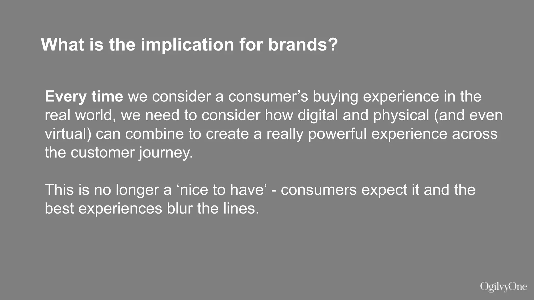 What is the implication for brands?
Every time we consider a consumer’s buying experience in the
real world, we need to consider how digital and physical (and even
virtual) can combine to create a really powerful experience across
the customer journey.
This is no longer a ‘nice to have’ - consumers expect it and the
best experiences blur the lines.
 