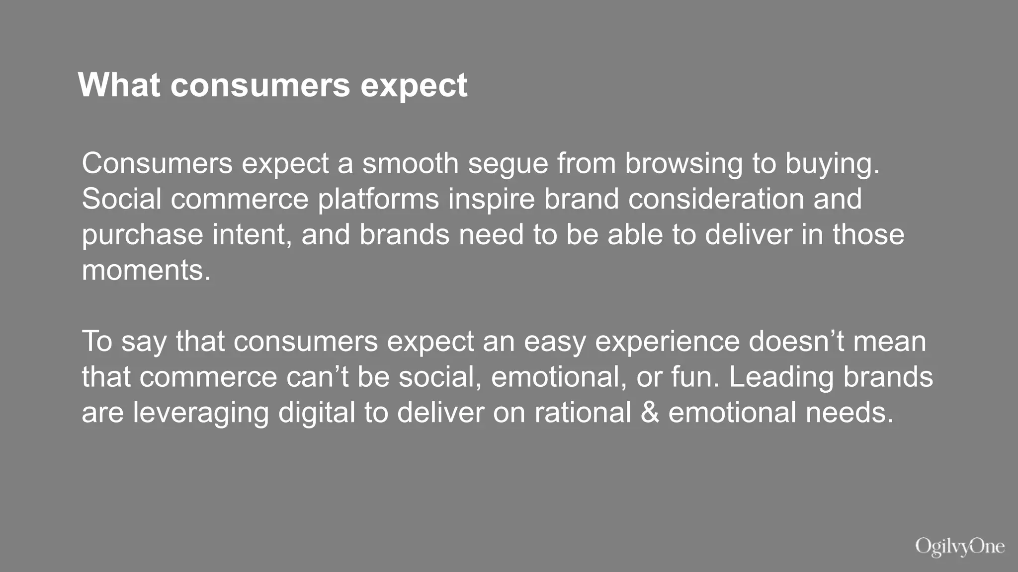 What consumers expect
Consumers expect a smooth segue from browsing to buying.
Social commerce platforms inspire brand consideration and
purchase intent, and brands need to be able to deliver in those
moments.
To say that consumers expect an easy experience doesn’t mean
that commerce can’t be social, emotional, or fun. Leading brands
are leveraging digital to deliver on rational & emotional needs.
 