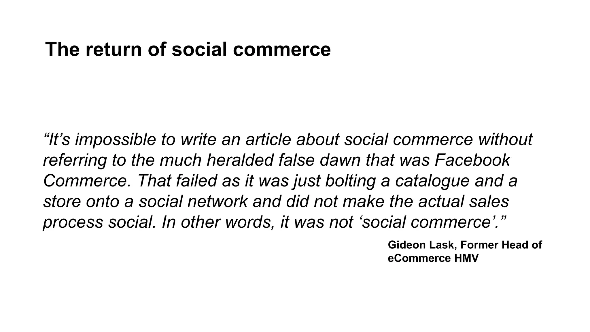 The return of social commerce
“It’s impossible to write an article about social commerce without
referring to the much heralded false dawn that was Facebook
Commerce. That failed as it was just bolting a catalogue and a
store onto a social network and did not make the actual sales
process social. In other words, it was not ‘social commerce’.”
Gideon Lask, Former Head of
eCommerce HMV
 