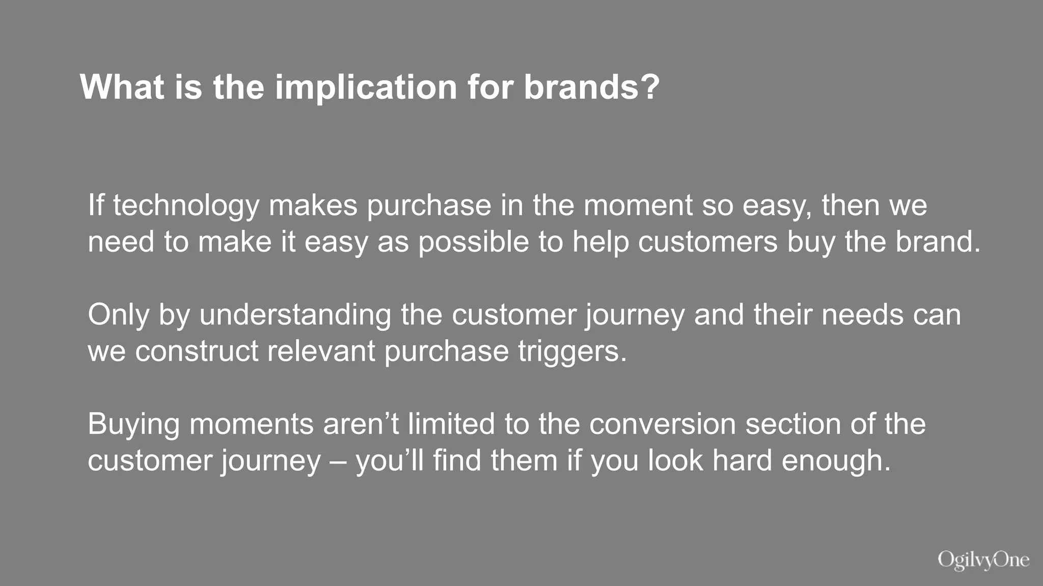 What is the implication for brands?
If technology makes purchase in the moment so easy, then we
need to make it easy as possible to help customers buy the brand.
Only by understanding the customer journey and their needs can
we construct relevant purchase triggers.
Buying moments aren’t limited to the conversion section of the
customer journey – you’ll find them if you look hard enough.
 