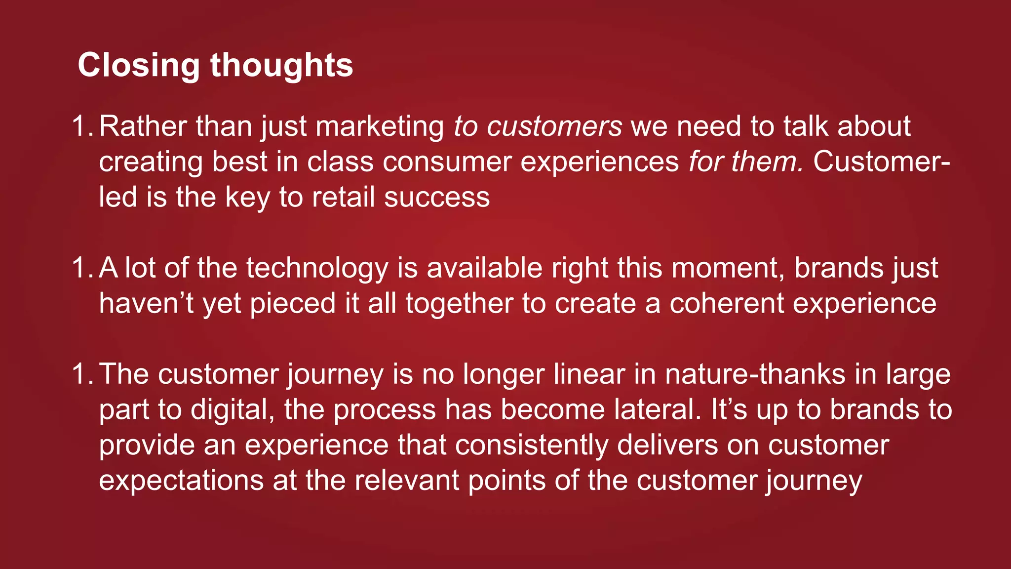 Closing thoughts
1.Rather than just marketing to customers we need to talk about
creating best in class consumer experiences for them. Customer-
led is the key to retail success
1.A lot of the technology is available right this moment, brands just
haven’t yet pieced it all together to create a coherent experience
1.The customer journey is no longer linear in nature-thanks in large
part to digital, the process has become lateral. It’s up to brands to
provide an experience that consistently delivers on customer
expectations at the relevant points of the customer journey
 