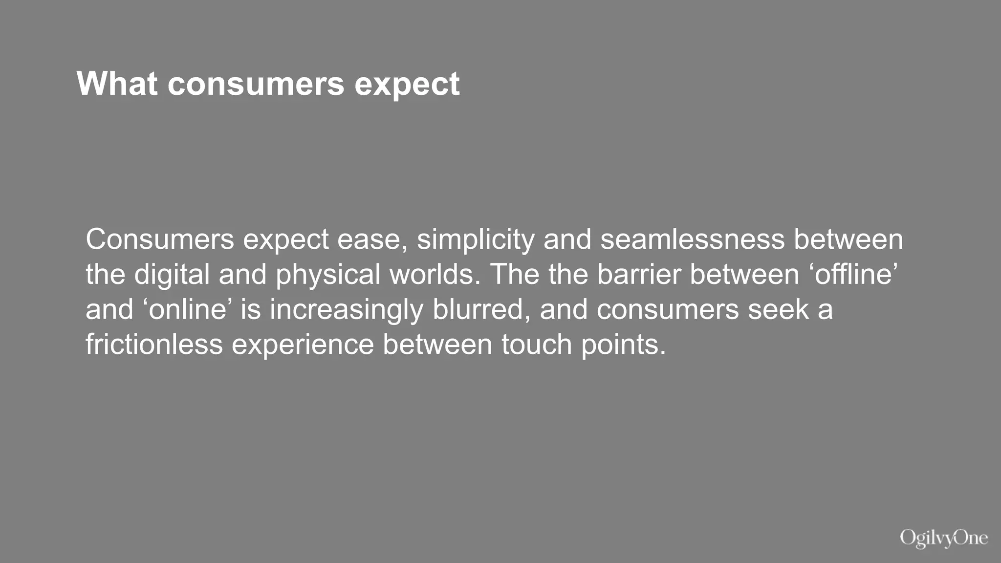 What consumers expect
Consumers expect ease, simplicity and seamlessness between
the digital and physical worlds. The the barrier between ‘offline’
and ‘online’ is increasingly blurred, and consumers seek a
frictionless experience between touch points.
 