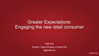 Matt Holt
Director, Digital Strategy at OgilvyOne
@MattSocial
Greater Expectations:
Engaging the new retail consumer
 