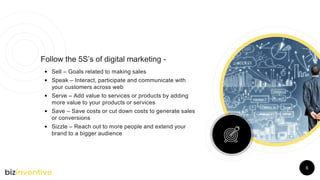 6
Follow the 5S’s of digital marketing -
• Sell – Goals related to making sales
• Speak – Interact, participate and communicate with
your customers across web
• Serve – Add value to services or products by adding
more value to your products or services
• Save – Save costs or cut down costs to generate sales
or conversions
• Sizzle – Reach out to more people and extend your
brand to a bigger audience
 