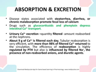 ABSORPTION & EXCRETION
• Disease states associated with steatorrhea, diarrhea, or
chronic malabsorption promote fecal loss of calcium
• Drugs such as glucocorticoids and phenytoin depress
intestinal Ca2+
transport.
• Urinary Ca2+
excretion =quantity filtered -amount reabsorbed
at the nephrons.
• About 9 g of Ca2+
is filtered each day. Tubular reabsorption is
very efficient, with more than 98% of filtered Ca2+
returned to
the circulation. The efficiency of reabsorption is highly
regulated by PTH but also is influenced by filtered Na+
, the
presence of non-reabsorbed anions, and diuretic agents.
 