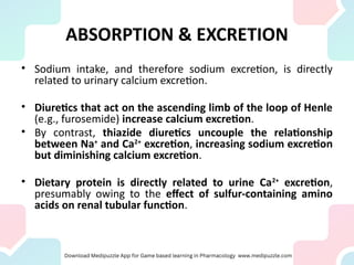 ABSORPTION & EXCRETION
• Sodium intake, and therefore sodium excretion, is directly
related to urinary calcium excretion.
• Diuretics that act on the ascending limb of the loop of Henle
(e.g., furosemide) increase calcium excretion.
• By contrast, thiazide diuretics uncouple the relationship
between Na+
and Ca2+
excretion, increasing sodium excretion
but diminishing calcium excretion.
• Dietary protein is directly related to urine Ca2+
excretion,
presumably owing to the effect of sulfur-containing amino
acids on renal tubular function.
 
