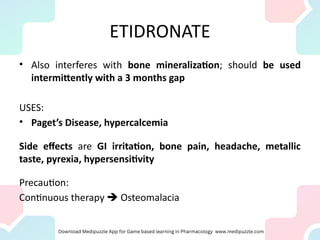 ETIDRONATE
• Also interferes with bone mineralization; should be used
intermittently with a 3 months gap
USES:
• Paget’s Disease, hypercalcemia
Side effects are GI irritation, bone pain, headache, metallic
taste, pyrexia, hypersensitivity
Precaution:
Continuous therapy  Osteomalacia
 