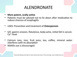 ALENDRONATE
• More potent, orally active
• Patients must be advised not to lie down after medication to
reduce chances of esophagitis
• USES: Prevention and treatment of Osteoporosis
• S/E: gastric erosion, flatulence, body-ache, initial fall in serum-
Ca2+
level
• Calcium ions, iron, fruit juice, tea, coffee, mineral water
interferes with its absorption
• NSAIDs use is discouraged
 