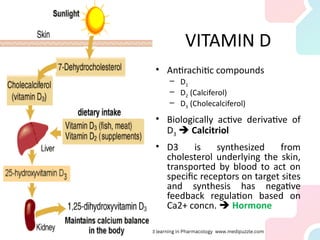 VITAMIN D
• Antirachitic compounds
– D1
– D2 (Calciferol)
– D3 (Cholecalciferol)
• Biologically active derivative of
D3  Calcitriol
• D3 is synthesized from
cholesterol underlying the skin,
transported by blood to act on
specific receptors on target sites
and synthesis has negative
feedback regulation based on
Ca2+ concn.  Hormone
 