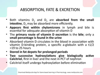 ABSORPTION, FATE & EXCRETION
• Both vitamins D2 and D3 are absorbed from the small
intestine, D3 may be absorbed more efficiently.
• Appears first within chylomicrons in lymph and bile is
essential for adequate absorption of vitamin D
• The primary route of vitamin D excretion is the bile; only a
small percentage is found in the urine
• Absorbed vitamin D circulates in the blood in association with
vitamin D-binding protein, a specific a-globulin with a t1/2
=19 to 25 hours
• Stored in fat depots for prolonged periods
• Two successive hydroxylations give biologically active
Calcitriol, first in liver and the next in PCT of nephron
• Calcitriol itself undergo hydroxylation before elimination
 