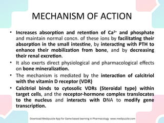 MECHANISM OF ACTION
• Increases absorption and retention of Ca2+
and phosphate
and maintain normal concn. of these ions by facilitating their
absorption in the small intestine, by interacting with PTH to
enhance their mobilization from bone, and by decreasing
their renal excretion.
• It also exerts direct physiological and pharmacological effects
on bone mineralization.
• The mechanism is mediated by the interaction of calcitriol
with the vitamin D receptor (VDR)
• Calcitriol binds to cytosolic VDRs (Steroidal type) within
target cells, and the receptor-hormone complex translocates
to the nucleus and interacts with DNA to modify gene
transcription.
 