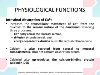 PHYSIOLOGICAL FUNCTIONS
Intestinal Absorption of Ca2+
:
• Increases the transcellular movement of Ca2+
from the
mucosal to the serosal surface of the duodenum involving
three processes:
– Ca2+
entry across the mucosal surface,
– diffusion through the cell, and
– energy-dependent extrusion across the serosal cell membrane
• Calcium is also secreted from serosal to mucosal
compartments. Thus net calcium absorption occurs.
• Calcitriol also up-regulates the calcium-binding protein
calbindin-D9K
 