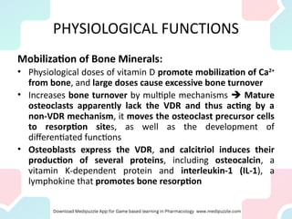 PHYSIOLOGICAL FUNCTIONS
Mobilization of Bone Minerals:
• Physiological doses of vitamin D promote mobilization of Ca2+
from bone, and large doses cause excessive bone turnover
• Increases bone turnover by multiple mechanisms  Mature
osteoclasts apparently lack the VDR and thus acting by a
non-VDR mechanism, it moves the osteoclast precursor cells
to resorption sites, as well as the development of
differentiated functions
• Osteoblasts express the VDR, and calcitriol induces their
production of several proteins, including osteocalcin, a
vitamin K-dependent protein and interleukin-1 (IL-1), a
lymphokine that promotes bone resorption
 