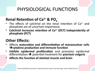 PHYSIOLOGICAL FUNCTIONS
Renal Retention of Ca2+
& PO4
-
• The effects of calcitriol on the renal retention of Ca2+
and
phosphate are of uncertain importance.
• Calcitriol increases retention of Ca2+
(DCT) independently of
phosphate (PCT)
Other Effects:
• Affects maturation and differentiation of mononuclear cells
cytokine production and immune function
• Inhibits epidermal proliferation and promotes epidermal
differentiation  potential treatment for psoriasis vulgaris
• Affects the function of skeletal muscle and brain
 