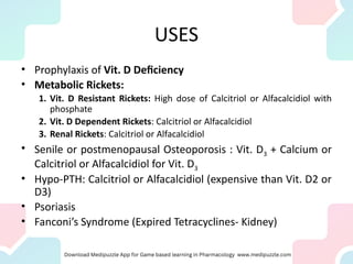 USES
• Prophylaxis of Vit. D Deficiency
• Metabolic Rickets:
1. Vit. D Resistant Rickets: High dose of Calcitriol or Alfacalcidiol with
phosphate
2. Vit. D Dependent Rickets: Calcitriol or Alfacalcidiol
3. Renal Rickets: Calcitriol or Alfacalcidiol
• Senile or postmenopausal Osteoporosis : Vit. D3 + Calcium or
Calcitriol or Alfacalcidiol for Vit. D3
• Hypo-PTH: Calcitriol or Alfacalcidiol (expensive than Vit. D2 or
D3)
• Psoriasis
• Fanconi’s Syndrome (Expired Tetracyclines- Kidney)
 