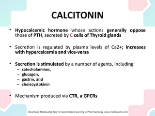 CALCITONIN
• Hypocalcemic hormone whose actions generally oppose
those of PTH, secreted by C cells of Thyroid glands
• Secretion is regulated by plasma levels of Ca2+; increases
with hypercalcemia and vice-versa
• Secretion is stimulated by a number of agents, including
– catecholamines,
– glucagon,
– gastrin, and
– cholecystokinin
• Mechanism produced via CTR, a GPCRs
 