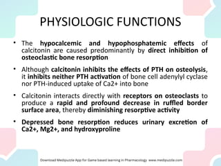 PHYSIOLOGIC FUNCTIONS
• The hypocalcemic and hypophosphatemic effects of
calcitonin are caused predominantly by direct inhibition of
osteoclastic bone resorption
• Although calcitonin inhibits the effects of PTH on osteolysis,
it inhibits neither PTH activation of bone cell adenylyl cyclase
nor PTH-induced uptake of Ca2+ into bone
• Calcitonin interacts directly with receptors on osteoclasts to
produce a rapid and profound decrease in ruffled border
surface area, thereby diminishing resorptive activity
• Depressed bone resorption reduces urinary excretion of
Ca2+, Mg2+, and hydroxyproline
 