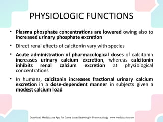 PHYSIOLOGIC FUNCTIONS
• Plasma phosphate concentrations are lowered owing also to
increased urinary phosphate excretion
• Direct renal effects of calcitonin vary with species
• Acute administration of pharmacological doses of calcitonin
increases urinary calcium excretion, whereas calcitonin
inhibits renal calcium excretion at physiological
concentrations
• In humans, calcitonin increases fractional urinary calcium
excretion in a dose-dependent manner in subjects given a
modest calcium load
 