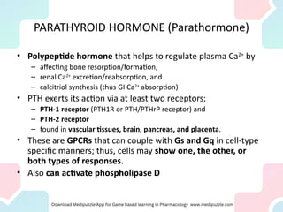 PARATHYROID HORMONE (Parathormone)
• Polypeptide hormone that helps to regulate plasma Ca2+
by
– affecting bone resorption/formation,
– renal Ca2+
excretion/reabsorption, and
– calcitriol synthesis (thus GI Ca2+
absorption)
• PTH exerts its action via at least two receptors;
– PTH-1 receptor (PTH1R or PTH/PTHrP receptor) and
– PTH-2 receptor
– found in vascular tissues, brain, pancreas, and placenta.
• These are GPCRs that can couple with Gs and Gq in cell-type
specific manners; thus, cells may show one, the other, or
both types of responses.
• Also can activate phospholipase D
 