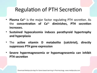 Regulation of PTH Secretion
• Plasma Ca2+
is the major factor regulating PTH secretion. As
the concentration of Ca2+
diminishes, PTH secretion
increases.
• Sustained hypocalcemia induces parathyroid hypertrophy
and hyperplasia
• The active vitamin D metabolite (calcitriol), directly
suppresses PTH gene expression
• Severe hypermagnesemia or hypomagnesemia can inhibit
PTH secretion
 