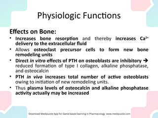 Physiologic Functions
Effects on Bone:
• Increases bone resorption and thereby increases Ca2+
delivery to the extracellular fluid
• Allows osteoclast precursor cells to form new bone
remodeling units
• Direct in vitro effects of PTH on osteoblasts are inhibitory 
reduced formation of type I collagen, alkaline phosphatase,
and osteocalcin
• PTH in vivo increases total number of active osteoblasts
owing to initiation of new remodeling units.
• Thus plasma levels of osteocalcin and alkaline phosphatase
activity actually may be increased
 