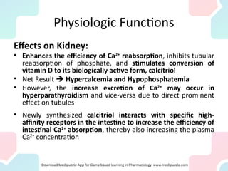 Physiologic Functions
Effects on Kidney:
• Enhances the efficiency of Ca2+
reabsorption, inhibits tubular
reabsorption of phosphate, and stimulates conversion of
vitamin D to its biologically active form, calcitriol
• Net Result  Hypercalcemia and Hypophosphatemia
• However, the increase excretion of Ca2+
may occur in
hyperparathyroidism and vice-versa due to direct prominent
effect on tubules
• Newly synthesized calcitriol interacts with specific high-
affinity receptors in the intestine to increase the efficiency of
intestinal Ca2+
absorption, thereby also increasing the plasma
Ca2+
concentration
 
