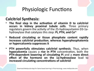 Physiologic Functions
Calcitriol Synthesis:
• The final step in the activation of vitamin D to calcitriol
occurs in kidney proximal tubule cells. Three primary
regulators govern the activity of the 25-hydroxyvitamin D3-1a-
hydroxylase that catalyzes this step: Pi, PTH, and Ca2+
• Reduced circulating or tissue phosphate content rapidly
increases calcitriol production, whereas hyperphosphatemia
or hypercalcemia suppresses it
• PTH powerfully stimulates calcitriol synthesis. Thus, when
hypocalcemia causes a rise in PTH concentration, both the
PTH-dependent lowering of circulating Pi and a more direct
effect of the hormone on the 1a-hydroxylase lead to
increased circulating concentrations of calcitriol
 