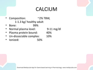 CALCIUM
• Composition: ~2% TBW,
1-1.3 kg/ healthy adult
• Bone: 99%
• Normal plasma level: 9-11 mg/dl
• Plasma protein bound: 40%
• Un-dissociable complex: 10%
• Ionized: 50%
 