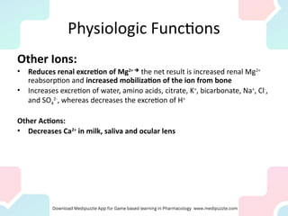 Physiologic Functions
Other Ions:
• Reduces renal excretion of Mg2+ 
the net result is increased renal Mg2+
reabsorption and increased mobilization of the ion from bone
• Increases excretion of water, amino acids, citrate, K+
, bicarbonate, Na+
, Cl-
,
and SO4
2-
, whereas decreases the excretion of H+
Other Actions:
• Decreases Ca2+
in milk, saliva and ocular lens
 