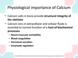 Physiological importance of Calcium
• Calcium salts in bone provide structural integrity of
the skeleton
• Calcium ions in extracellular and cellular fluids is
essential to normal function of a host of biochemical
processes
– Neuro-muscular excitability
– Blood coagulation
– Hormonal secretion
– Enzymatic regulation
 