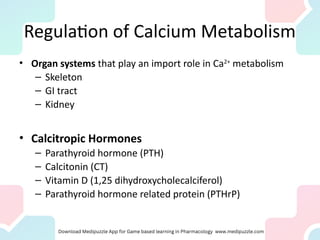Regulation of Calcium Metabolism
• Organ systems that play an import role in Ca2+
metabolism
– Skeleton
– GI tract
– Kidney
• Calcitropic Hormones
– Parathyroid hormone (PTH)
– Calcitonin (CT)
– Vitamin D (1,25 dihydroxycholecalciferol)
– Parathyroid hormone related protein (PTHrP)
 