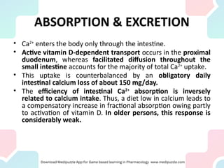 ABSORPTION & EXCRETION
• Ca2+
enters the body only through the intestine.
• Active vitamin D-dependent transport occurs in the proximal
duodenum, whereas facilitated diffusion throughout the
small intestine accounts for the majority of total Ca2+
uptake.
• This uptake is counterbalanced by an obligatory daily
intestinal calcium loss of about 150 mg/day.
• The efficiency of intestinal Ca2+
absorption is inversely
related to calcium intake. Thus, a diet low in calcium leads to
a compensatory increase in fractional absorption owing partly
to activation of vitamin D. In older persons, this response is
considerably weak.
 