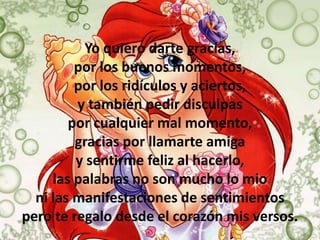 Yo quiero darte gracias,
         por los buenos momentos,
         por los ridículos y aciertos,
         y también pedir disculpas
        por cualquier mal momento,
         gracias por llamarte amiga
         y sentirme feliz al hacerlo,
     las palabras no son mucho lo mio
  ni las manifestaciones de sentimientos
pero te regalo desde el corazón mis versos.
 