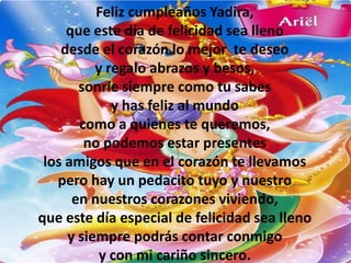 Feliz cumpleaños Yadira,
     que este día de felicidad sea lleno
    desde el corazón lo mejor te deseo
          y regalo abrazos y besos,
       sonríe siempre como tu sabes
             y has feliz al mundo
       como a quienes te queremos,
        no podemos estar presentes
 los amigos que en el corazón te llevamos
   pero hay un pedacito tuyo y nuestro
      en nuestros corazones viviendo,
que este día especial de felicidad sea lleno
     y siempre podrás contar conmigo
           y con mi cariño sincero.
 