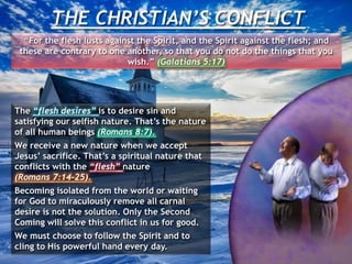THE CHRISTIAN’S CONFLICT
“For the flesh lusts against the Spirit, and the Spirit against the flesh; and
these are contrary to one another, so that you do not do the things that you
wish.” (Galatians 5:17)
The “flesh desires” is to desire sin and
satisfying our selfish nature. That’s the nature
of all human beings (Romans 8:7).
We receive a new nature when we accept
Jesus’ sacrifice. That’s a spiritual nature that
conflicts with the “flesh” nature
(Romans 7:14-25).
Becoming isolated from the world or waiting
for God to miraculously remove all carnal
desire is not the solution. Only the Second
Coming will solve this conflict in us for good.
We must choose to follow the Spirit and to
cling to His powerful hand every day.
 