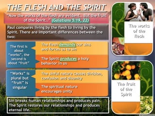 THE FLESH AND THE SPIRIT
“Now the works of the flesh are evident… But the fruit
of the Spirit…” (Galatians 5:19, 22)
Paul compares living by the flesh to living by the
Spirit. There are important differences between the
two:
The first is
about
“works”, the
second is
about “fruit”
The flesh demands our sins
and forces us to sin
The Spirit produces a holy
behavior in us
“Works” is
plural but
“fruit” is
singular
The sinful nature causes division,
confusion and disunity
The spiritual nature
encourages unity
The works
of the
flesh
The fruit
of the
Spirit
Sin breaks human relationships and produces pain.
The Spirit restores our relationships and produces
eternal life.
 