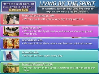 LIVING BY THE SPIRIT“If we live in the Spirit, let
us also walk in the Spirit.”
(Galatians 5:25) In Galatians 5:16-26, Paul used five verbs to
explain how we are led by the Spirit.
To walk [peripateō] (v. 16).
• We must walk with Jesus every day, living with Him.
To be led (v. 18).
• We must let the Spirit lead us and show us where to go and
what to do.
To crucify (v. 24).
• We must kill our flesh nature and feed our spiritual nature.
To live (v. 25).
• We must be born again every day.
To walk [stoicheō] (v. 25).
• We must follow in the Spirit’s footsteps and let Him guide our
lives.
 