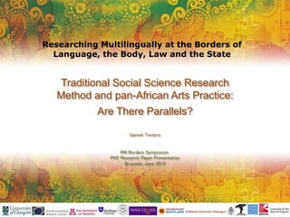 Traditional Social Science Research
Method and pan-African Arts Practice:
Are There Parallels?
Gameli Tordzro
RM Borders Symposium
PhD Research Paper Presentation
Brussels: June 2015
Researching Multilingually at the Borders of
Language, the Body, Law and the State
 