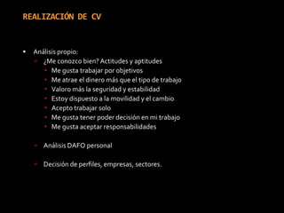 REALIZACIÓN DE CVAnálisis propio:¿Me conozco bien? Actitudes y aptitudesMe gusta trabajar por objetivosMe atrae el dinero más que el tipo de trabajoValoro más la seguridad y estabilidadEstoy dispuesto a la movilidad y el cambioAcepto trabajar soloMe gusta tener poder decisión en mi trabajoMe gusta aceptar responsabilidadesAnálisis DAFO personalDecisión de perfiles, empresas, sectores.