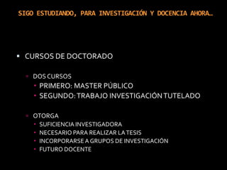 SIGO ESTUDIANDO, PARA INVESTIGACIÓN Y DOCENCIA AHORA…CURSOS DE DOCTORADODOS CURSOSPRIMERO: MASTER PÚBLICOSEGUNDO: TRABAJO INVESTIGACIÓN TUTELADOOTORGASUFICIENCIA INVESTIGADORANECESARIO PARA REALIZAR LA TESISINCORPORARSE A GRUPOS DE INVESTIGACIÓNFUTURO DOCENTE 