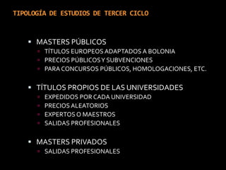 TIPOLOGÍA DE ESTUDIOS DE TERCER CICLOMASTERS PÚBLICOS TÍTULOS EUROPEOS ADAPTADOS A BOLONIAPRECIOS PÚBLICOS Y SUBVENCIONESPARA CONCURSOS PÚBLICOS, HOMOLOGACIONES, ETC.TÍTULOS PROPIOS DE LAS UNIVERSIDADESEXPEDIDOS POR CADA UNIVERSIDADPRECIOS ALEATORIOSEXPERTOS O MAESTROSSALIDAS PROFESIONALESMASTERS PRIVADOSSALIDAS PROFESIONALES